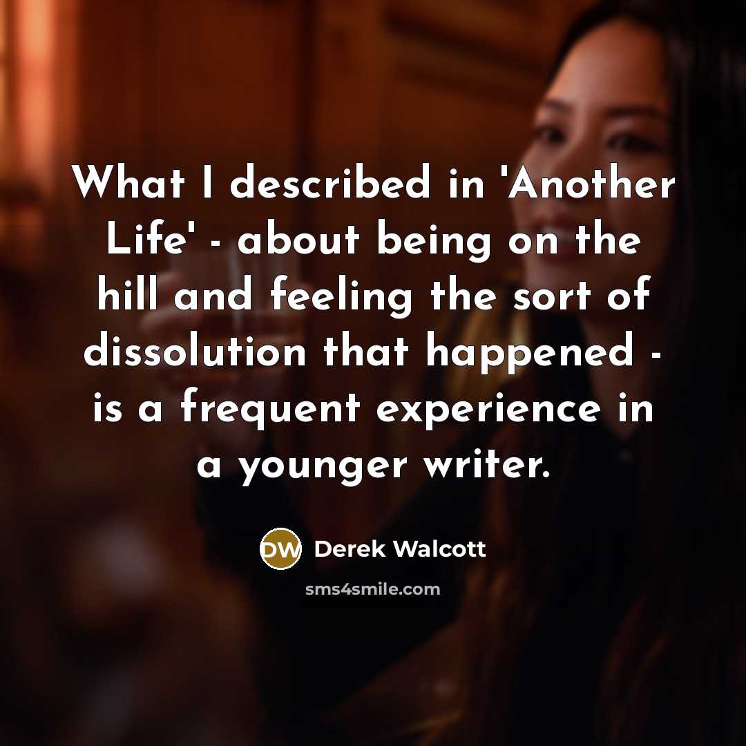 “What I described in 'Another Life' - about being on the hill and feeling the sort of dissolution that happened - is a frequent experience in a younger writer.” quote by Derek Walcott