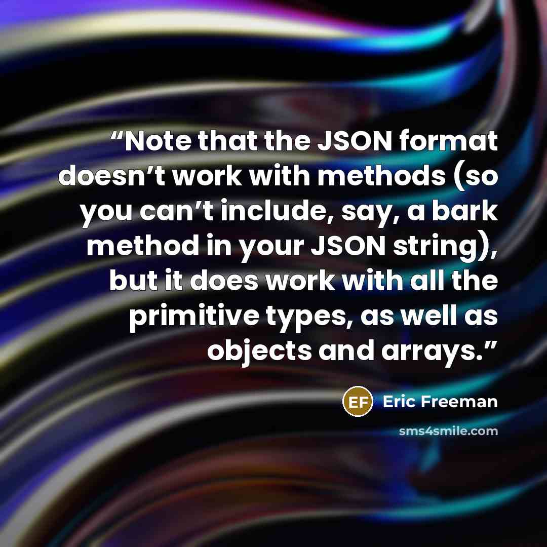 “Note that the JSON format doesn’t work with methods (so you can’t include, say, a bark method in your JSON string), but it does work with all the primitive types, as well as objects and arrays.” quote by Eric Freeman