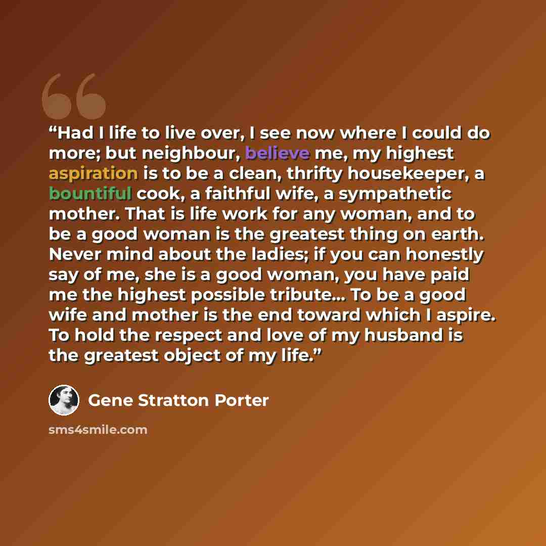 “Had I life to live over, I see now where I could do more; but neighbour, believe me, my highest aspiration is to be a clean, thrifty housekeeper, a bountiful cook, a faithful wife, a sympathetic mother. That is life work for any woman, and to be a good woman is the greatest thing on earth. Never…” quote by Gene Stratton Porter