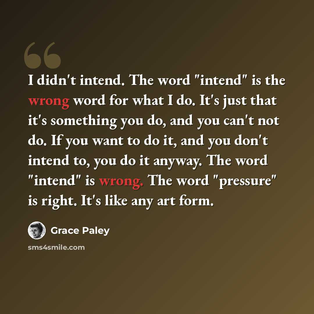 “I didn't intend. The word "intend" is the wrong word for what I do. It's just that it's something you do, and you can't not do. If you want to do it, and you don't intend to, you do it anyway. The word "intend" is wrong. The word "pressure" is right. It's like any art form.” quote by Grace Paley