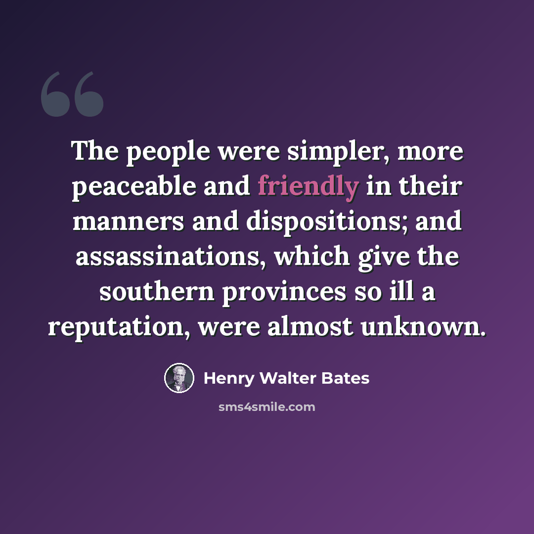“The people were simpler, more peaceable and friendly in their manners and dispositions; and assassinations, which give the southern provinces so ill a reputation, were almost unknown.” quote by Henry Walter Bates