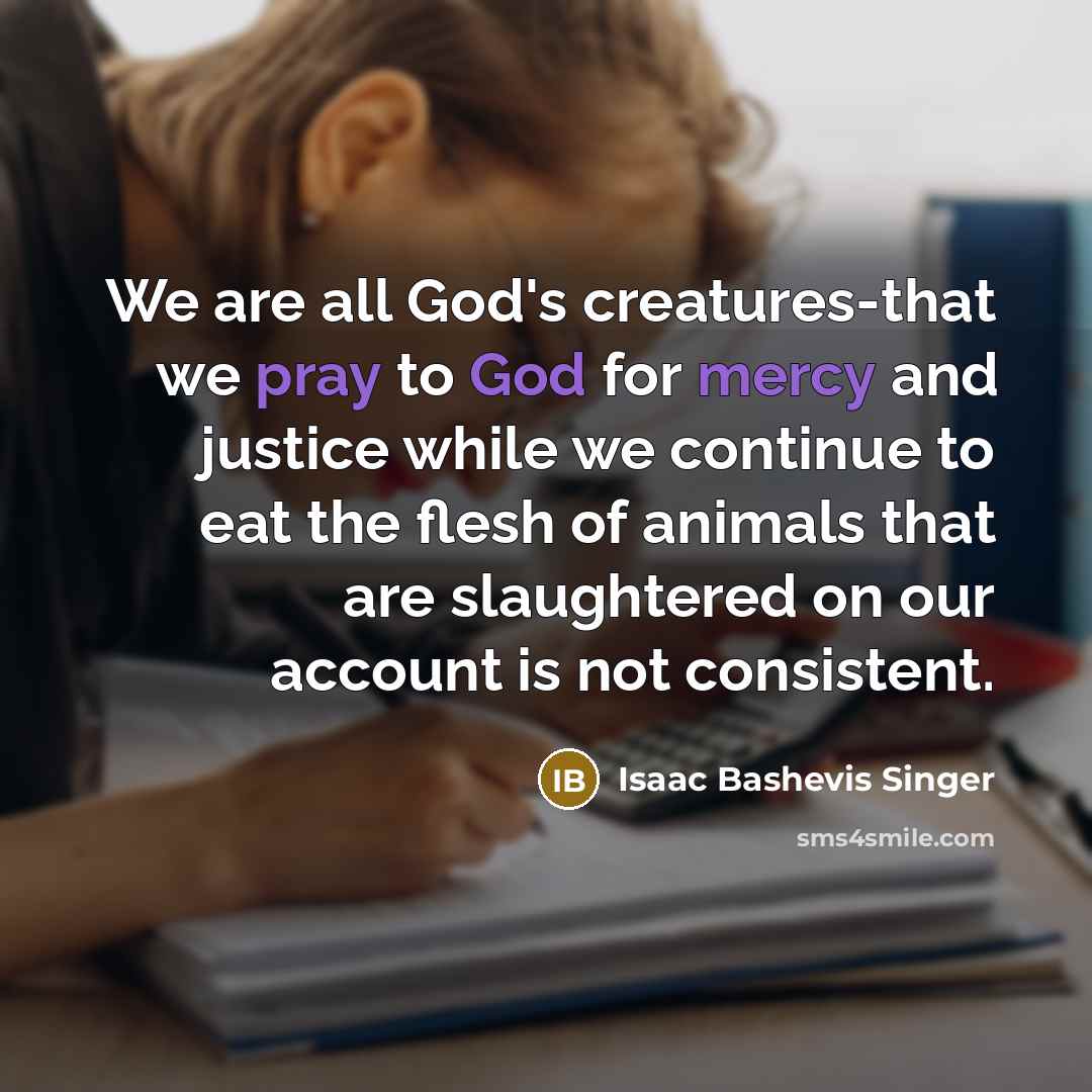 “We are all God's creatures-that we pray to God for mercy and justice while we continue to eat the flesh of animals that are slaughtered on our account is not consistent.” quote by Isaac Bashevis Singer