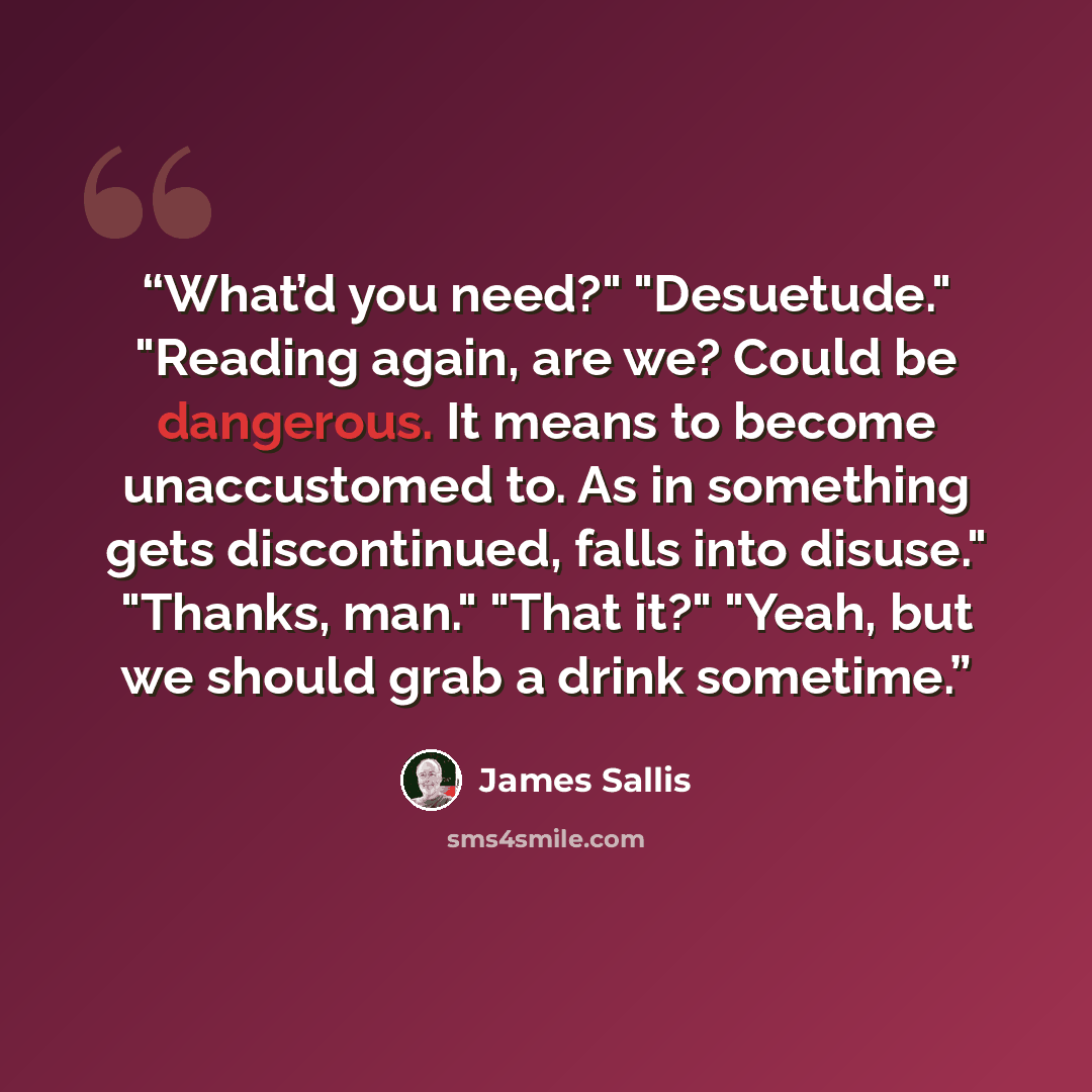 “What’d you need?" "Desuetude." "Reading again, are we? Could be dangerous. It means to become unaccustomed to. As in something gets discontinued, falls into disuse." "Thanks, man." "That it?" "Yeah, but we should grab a drink sometime.” quote by James Sallis