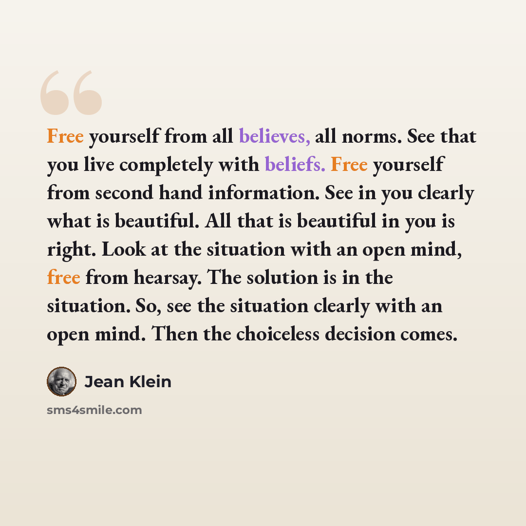 “Free yourself from all believes, all norms. See that you live completely with beliefs. Free yourself from second hand information. See in you clearly what is beautiful. All that is beautiful in you is right. Look at the situation with an open mind, free from hearsay. The solution is in the…” quote by Jean Klein