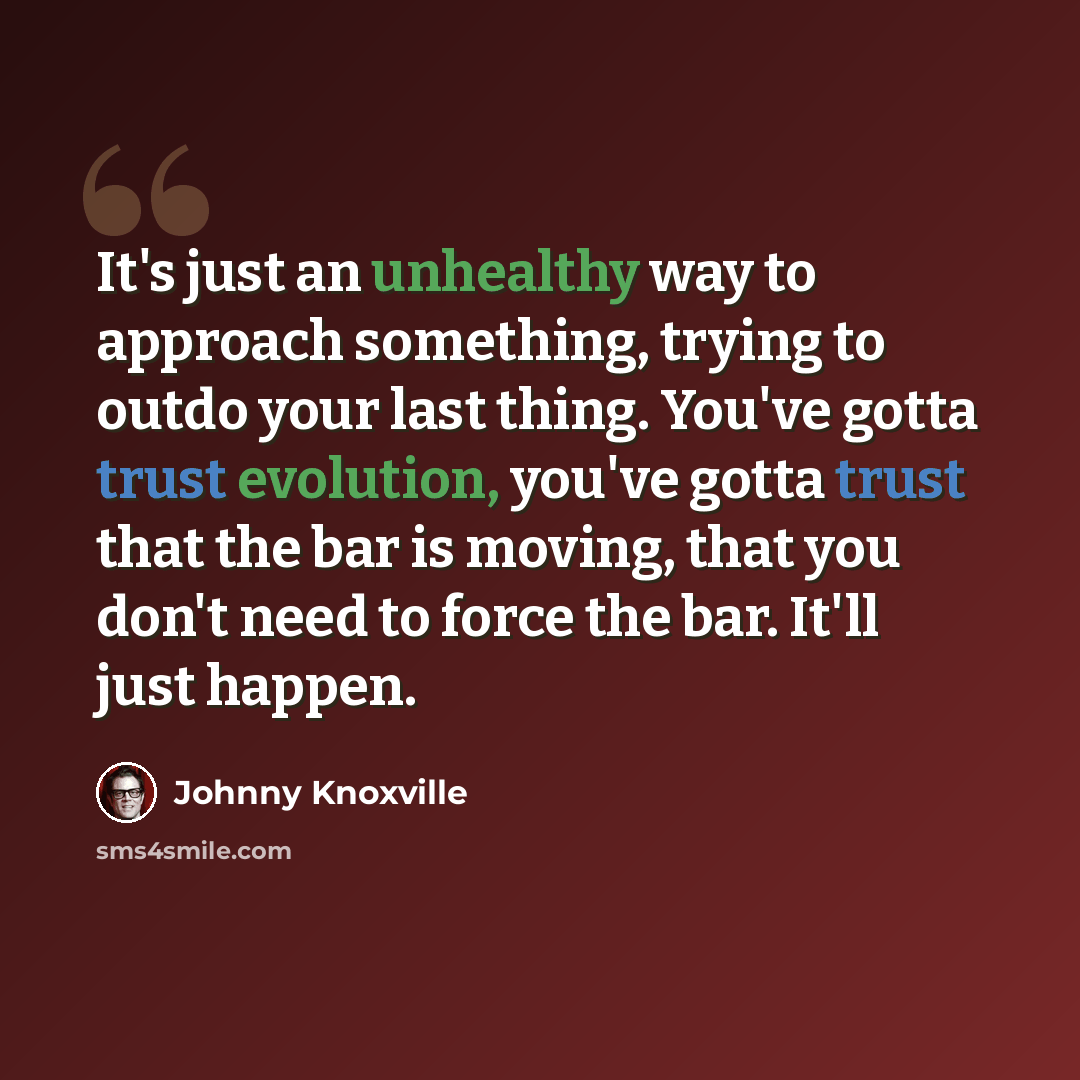 “It's just an unhealthy way to approach something, trying to outdo your last thing. You've gotta trust evolution, you've gotta trust that the bar is moving, that you don't need to force the bar. It'll just happen.” quote by Johnny Knoxville