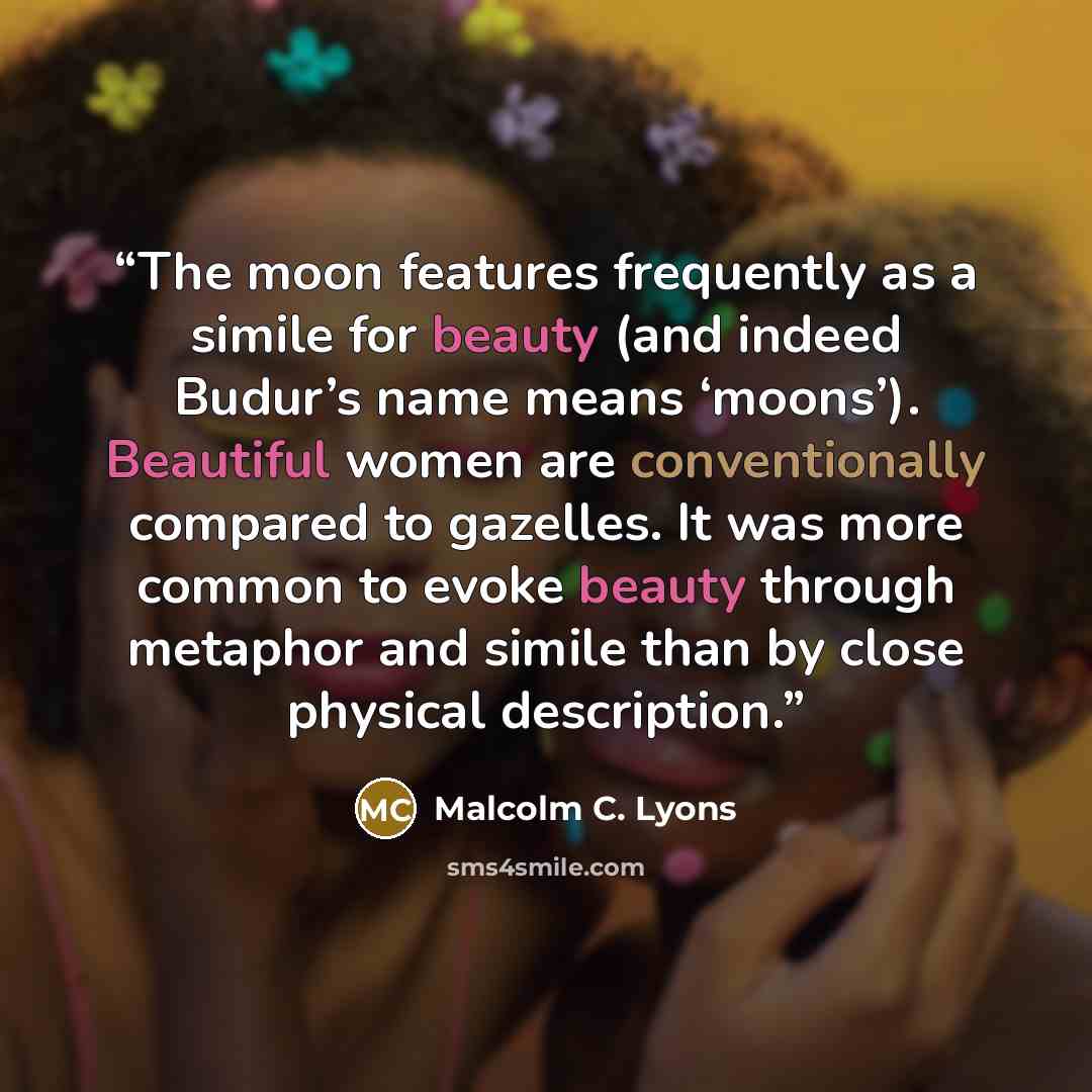 “The moon features frequently as a simile for beauty (and indeed Budur’s name means ‘moons’). Beautiful women are conventionally compared to gazelles. It was more common to evoke beauty through metaphor and simile than by close physical description.” quote by Malcolm C. Lyons