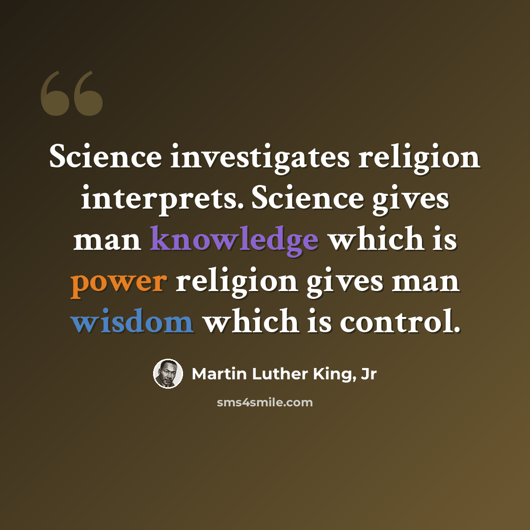 “Science investigates religion interprets. Science gives man knowledge which is power religion gives man wisdom which is control.” quote by Martin Luther King, Jr