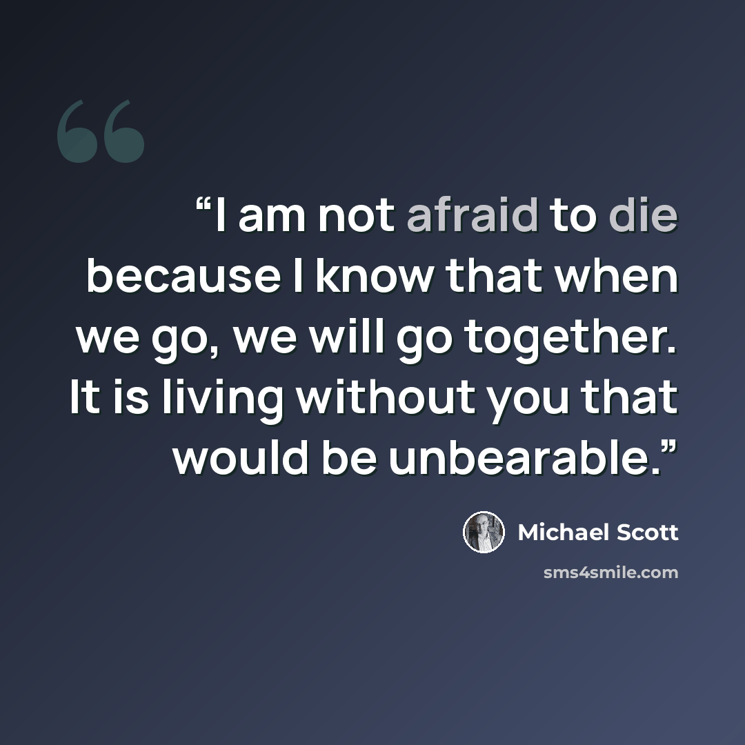 “I am not afraid to die because I know that when we go, we will go together. It is living without you that would be unbearable.” quote by Michael Scott