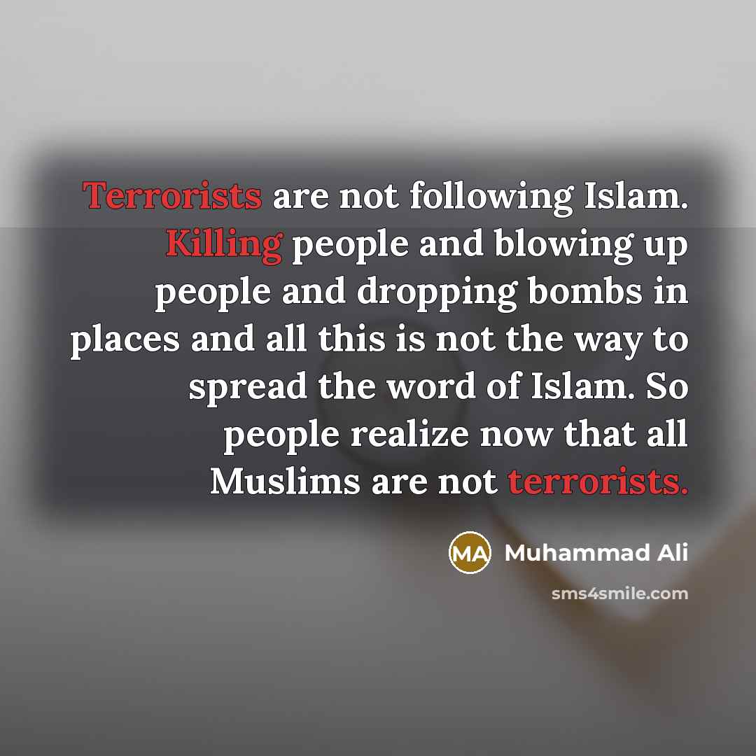 “Terrorists are not following Islam. Killing people and blowing up people and dropping bombs in places and all this is not the way to spread the word of Islam. So people realize now that all Muslims are not terrorists.” quote by Muhammad Ali