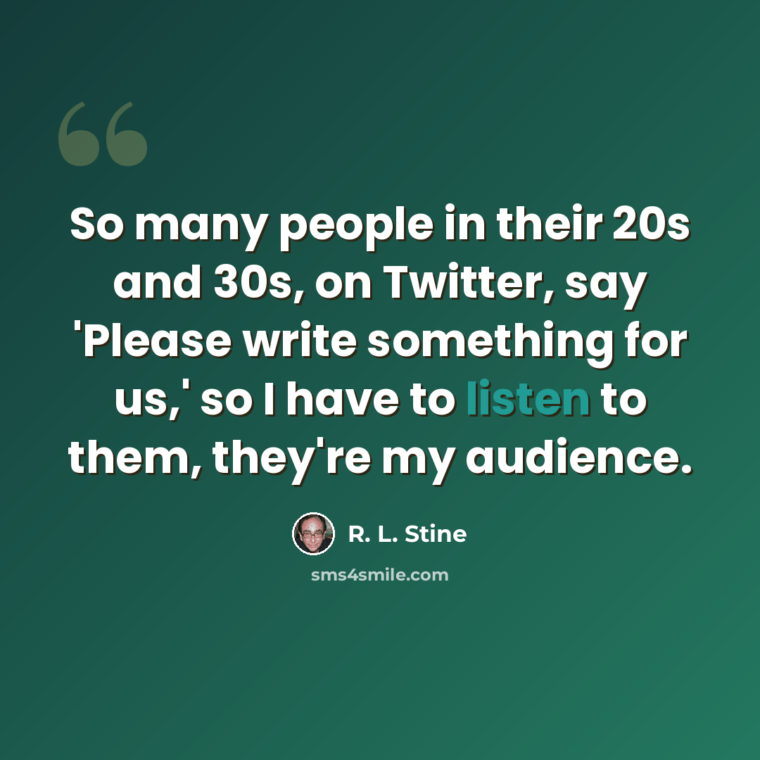 “So many people in their 20s and 30s, on Twitter, say 'Please write something for us,' so I have to listen to them, they're my audience.” quote by R. L. Stine