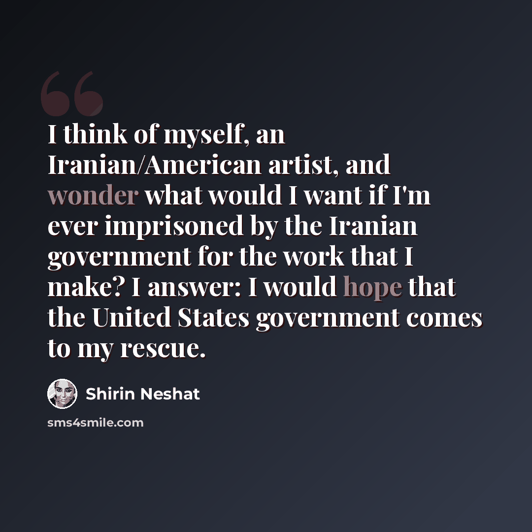 “I think of myself, an Iranian/American artist, and wonder what would I want if I'm ever imprisoned by the Iranian government for the work that I make? I answer: I would hope that the United States government comes to my rescue.” quote by Shirin Neshat