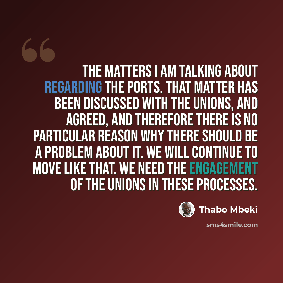 “The matters I am talking about regarding the ports. That matter has been discussed with the unions, and agreed, and therefore there is no particular reason why there should be a problem about it. We will continue to move like that. We need the engagement of the unions in these processes.” quote by Thabo Mbeki