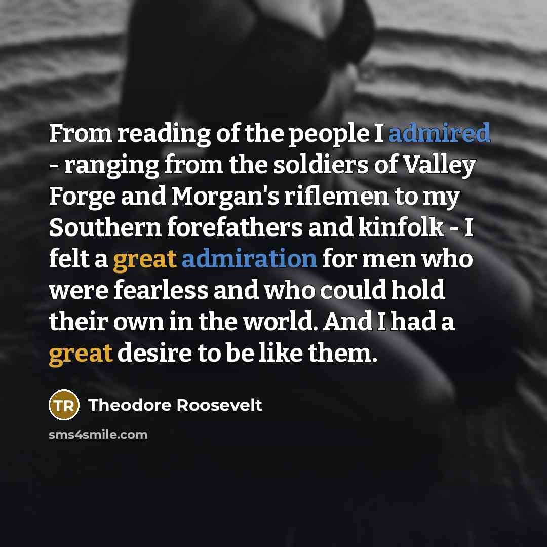 “From reading of the people I admired - ranging from the soldiers of Valley Forge and Morgan's riflemen to my Southern forefathers and kinfolk - I felt a great admiration for men who were fearless and who could hold their own in the world. And I had a great desire to be like them.” quote by Theodore Roosevelt