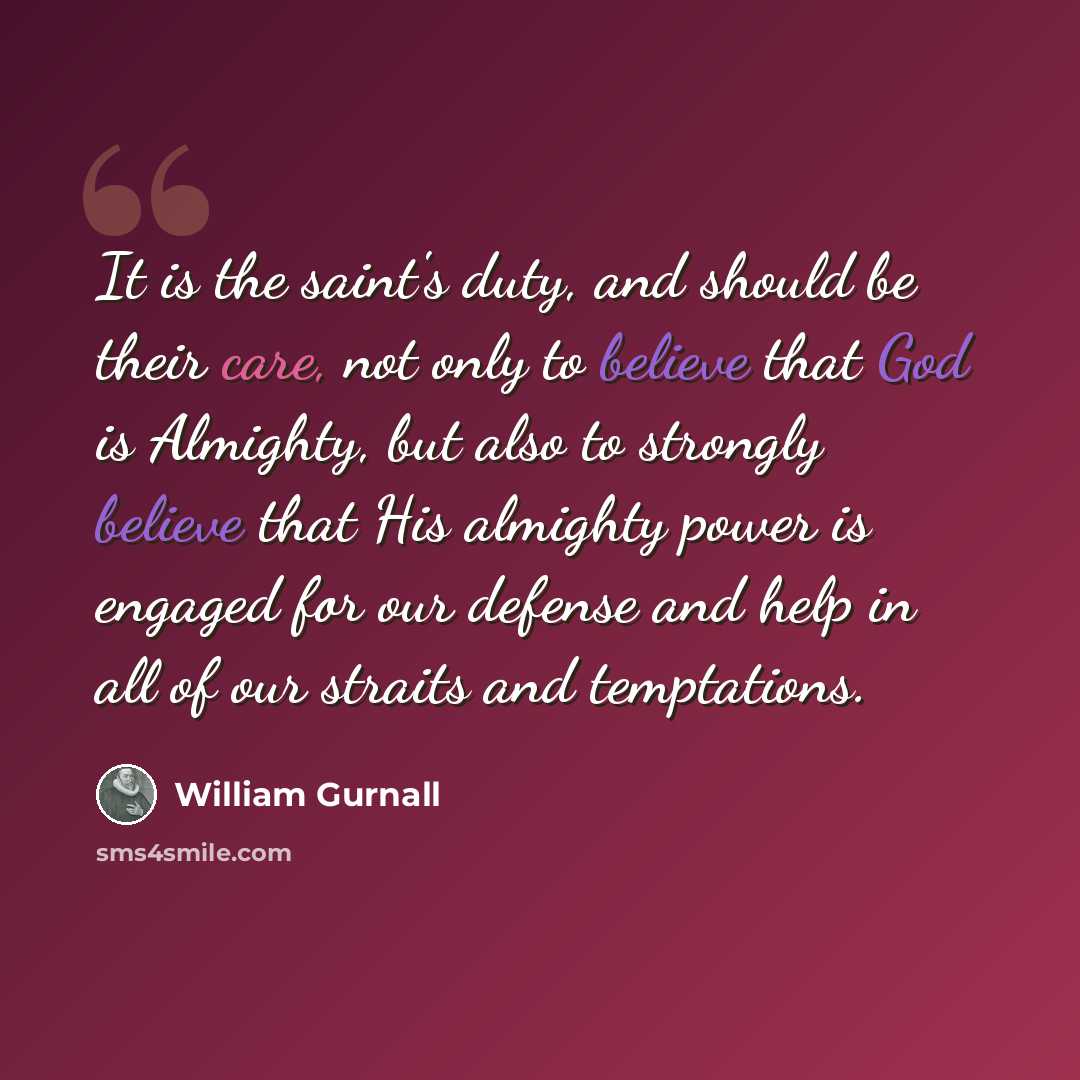 “It is the saint's duty, and should be their care, not only to believe that God is Almighty, but also to strongly believe that His almighty power is engaged for our defense and help in all of our straits and temptations.” quote by William Gurnall