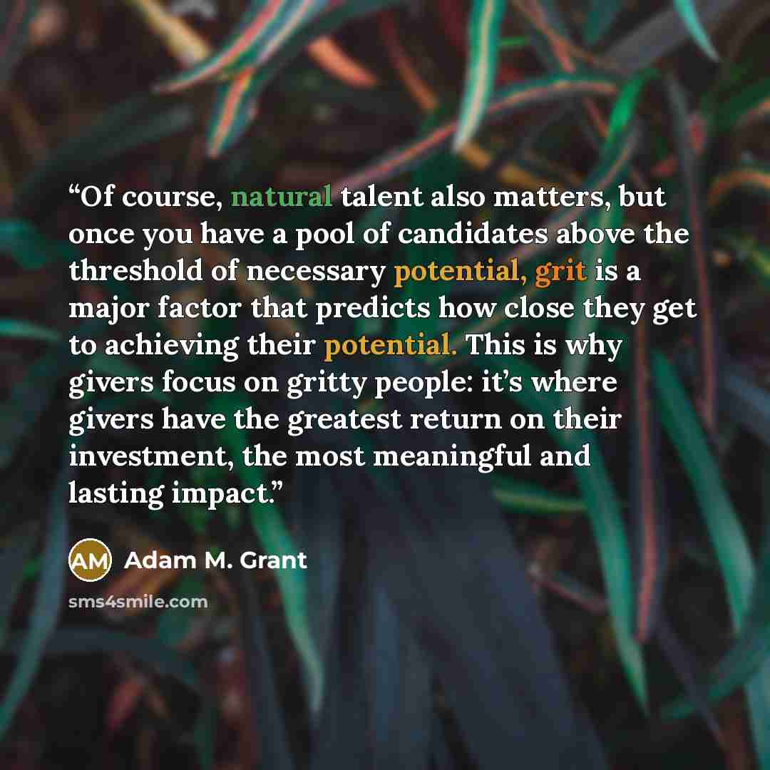 “Of course, natural talent also matters, but once you have a pool of candidates above the threshold of necessary potential, grit is a major factor that predicts how close they get to achieving their potential. This is why givers focus on gritty people: it’s where givers have the greatest return on…” quote by Adam M. Grant