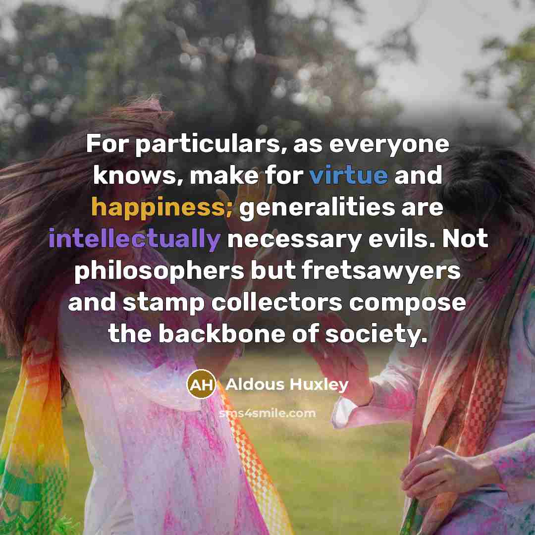 “For particulars, as everyone knows, make for virtue and happiness; generalities are intellectually necessary evils. Not philosophers but fretsawyers and stamp collectors compose the backbone of society.” quote by Aldous Huxley
