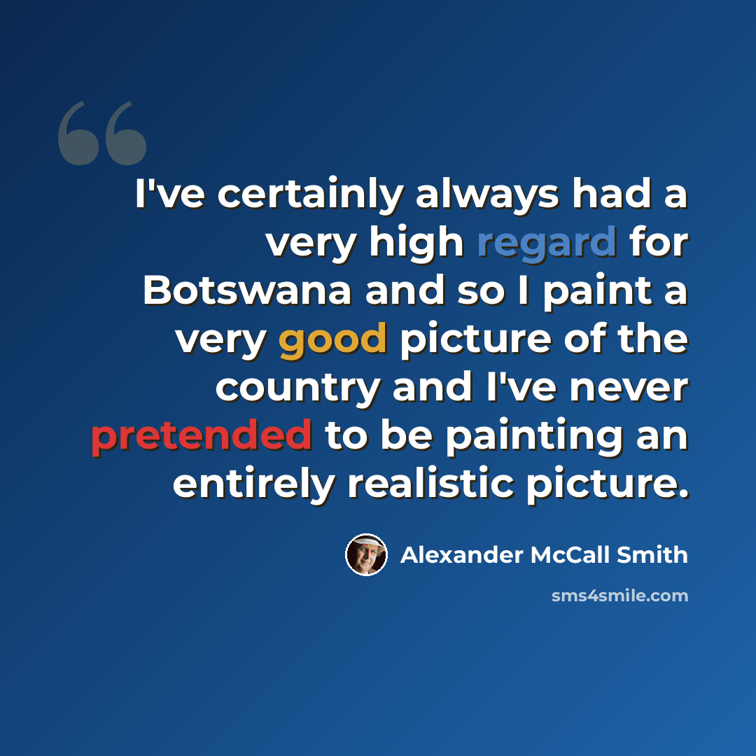 “I've certainly always had a very high regard for Botswana and so I paint a very good picture of the country and I've never pretended to be painting an entirely realistic picture.” quote by Alexander McCall Smith