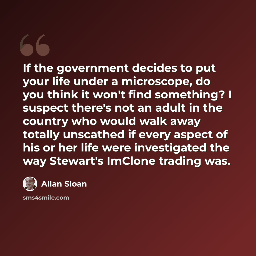 “If the government decides to put your life under a microscope, do you think it won't find something? I suspect there's not an adult in the country who would walk away totally unscathed if every aspect of his or her life were investigated the way Stewart's ImClone trading was.” quote by Allan Sloan