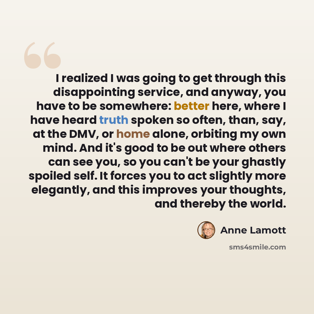 “I realized I was going to get through this disappointing service, and anyway, you have to be somewhere: better here, where I have heard truth spoken so often, than, say, at the DMV, or home alone, orbiting my own mind. And it's good to be out where others can see you, so you can't be your ghastly…” quote by Anne Lamott