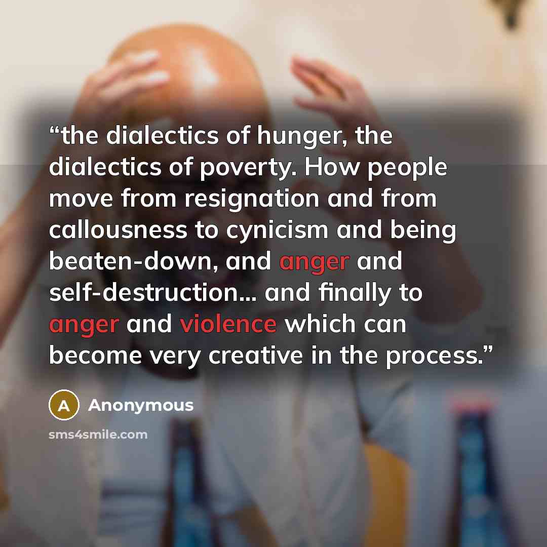 “the dialectics of hunger, the dialectics of poverty. How people move from resignation and from callousness to cynicism and being beaten-down, and anger and self-destruction… and finally to anger and violence which can become very creative in the process.” quote by Anonymous