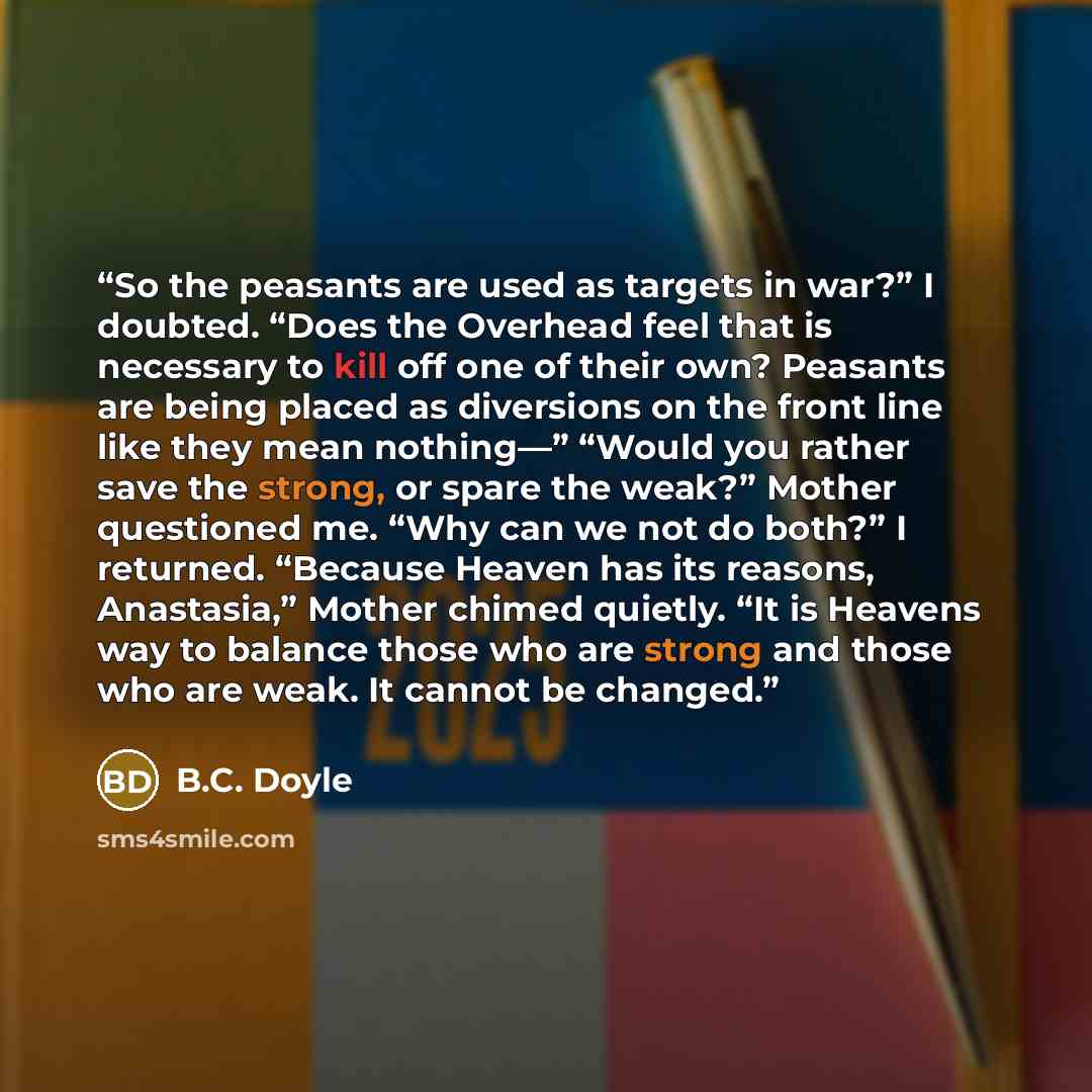 “So the peasants are used as targets in war?” I doubted. “Does the Overhead feel that is necessary to kill off one of their own? Peasants are being placed as diversions on the front line like they mean nothing—” “Would you rather save the strong, or spare the weak?” Mother questioned me. “Why can…” quote by B.C. Doyle
