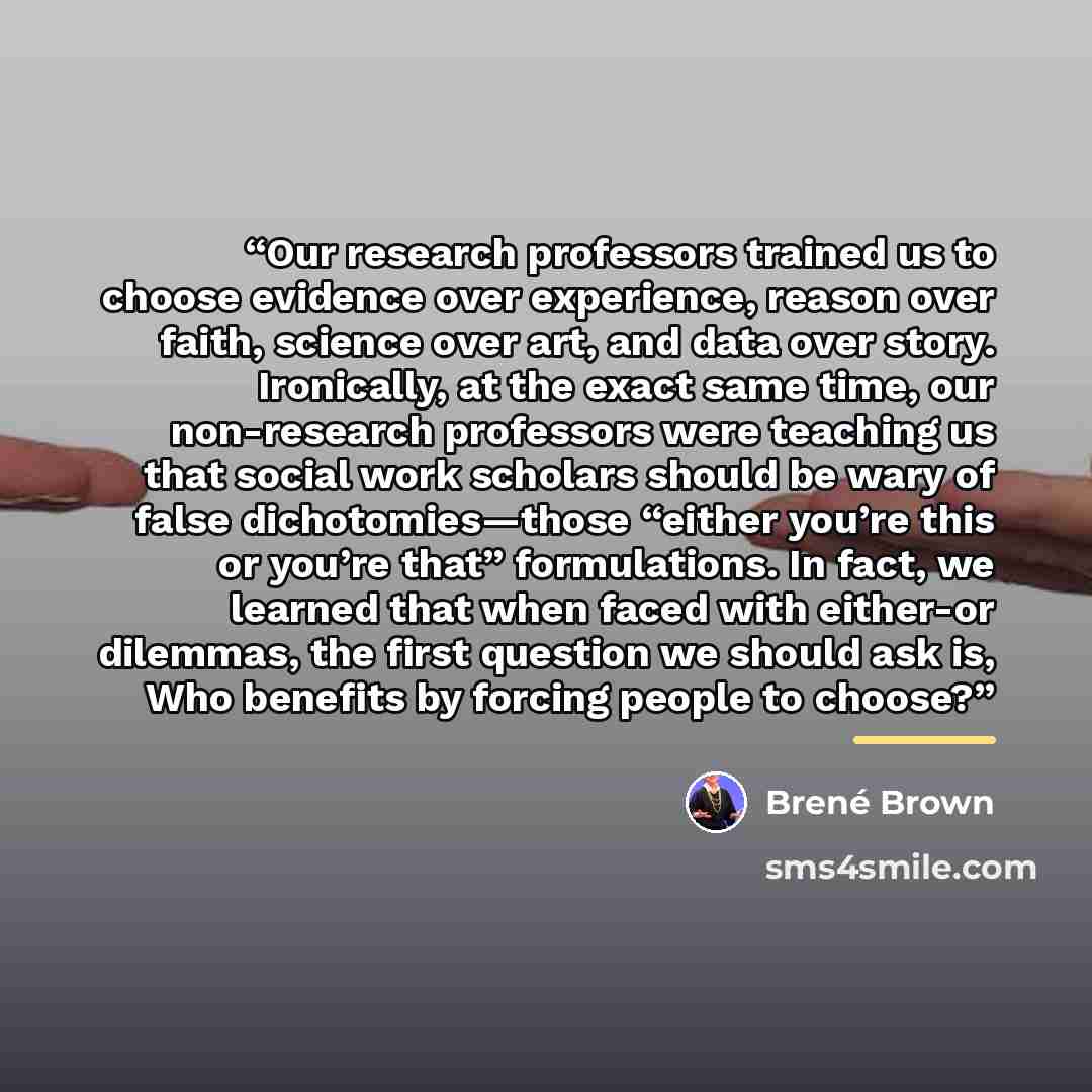 “Our research professors trained us to choose evidence over experience, reason over faith, science over art, and data over story. Ironically, at the exact same time, our non-research professors were teaching us that social work scholars should be wary of false dichotomies—those “either you’re this…” quote by Brené Brown