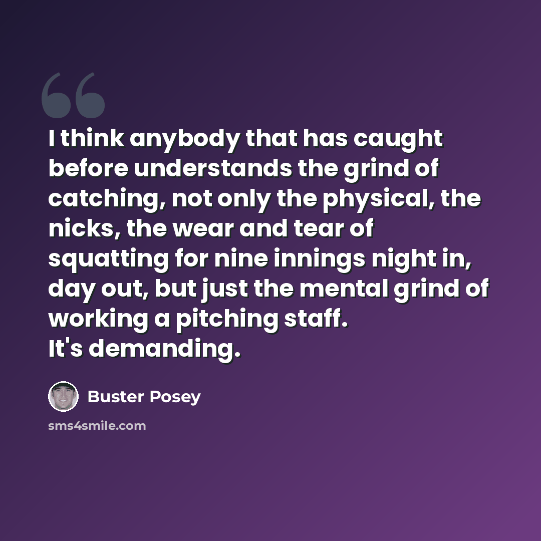 “I think anybody that has caught before understands the grind of catching, not only the physical, the nicks, the wear and tear of squatting for nine innings night in, day out, but just the mental grind of working a pitching staff. It's demanding.” quote by Buster Posey