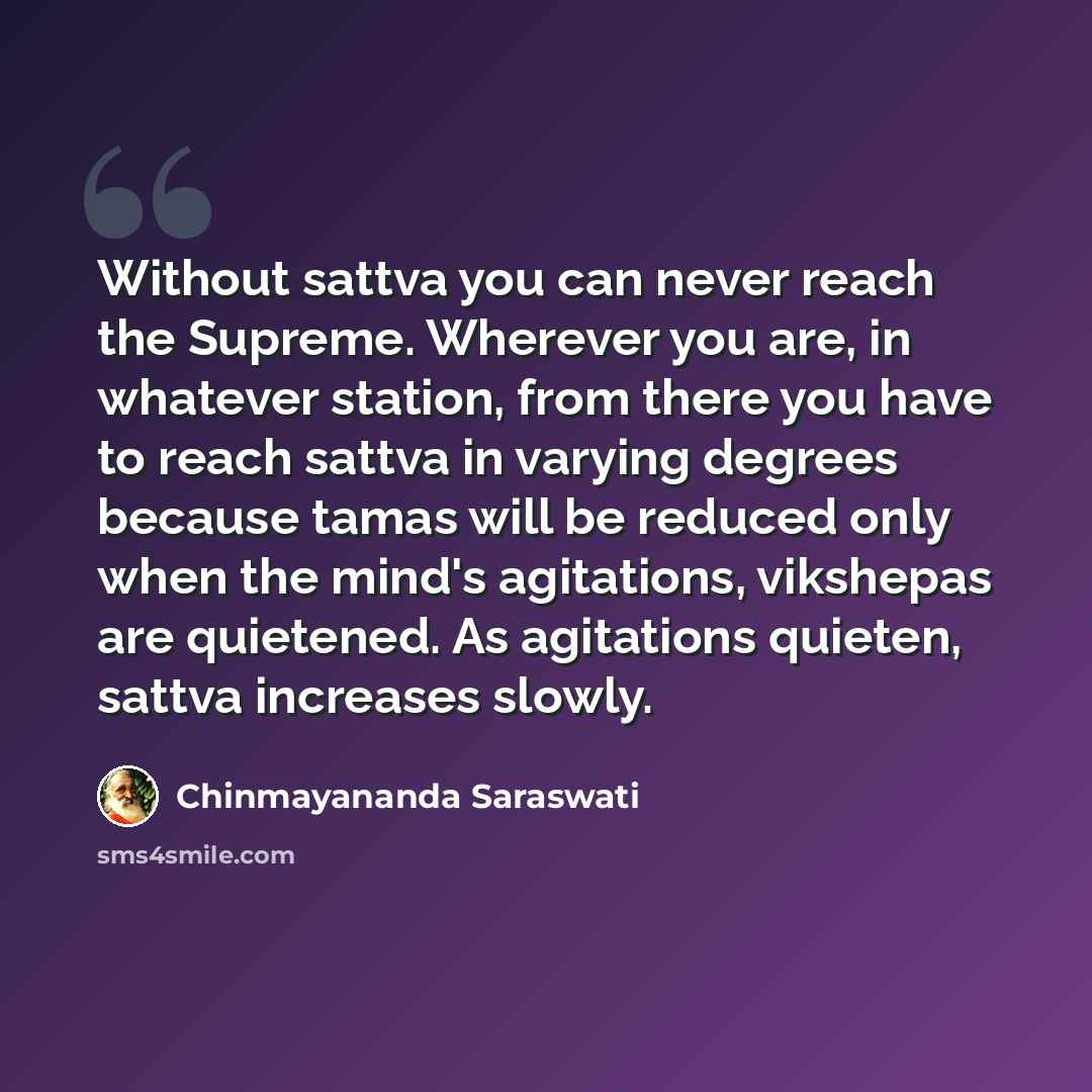 “Without sattva you can never reach the Supreme. Wherever you are, in whatever station, from there you have to reach sattva in varying degrees because tamas will be reduced only when the mind's agitations, vikshepas are quietened. As agitations quieten, sattva increases slowly.” quote by Chinmayananda Saraswati