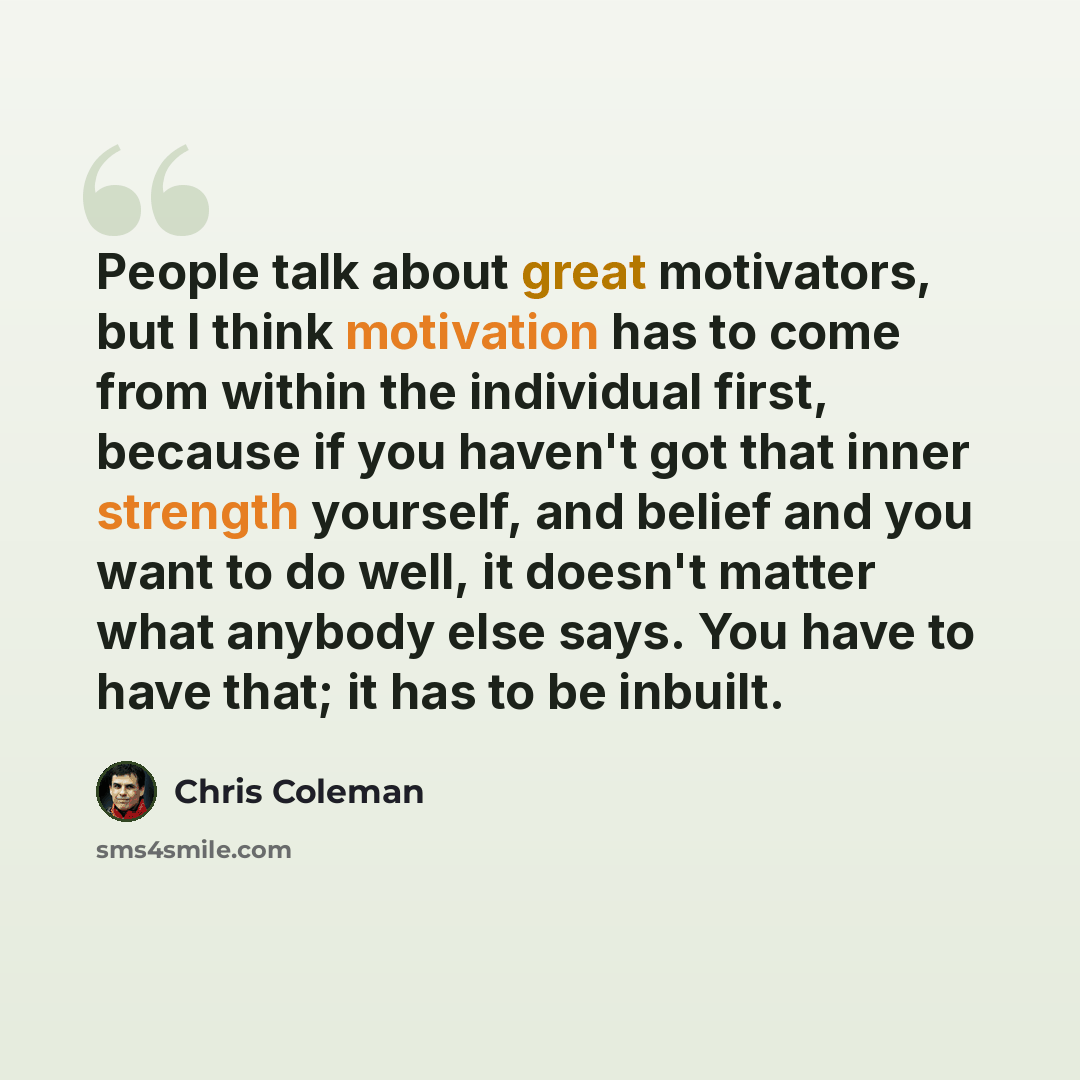 “People talk about great motivators, but I think motivation has to come from within the individual first, because if you haven't got that inner strength yourself, and belief and you want to do well, it doesn't matter what anybody else says. You have to have that; it has to be inbuilt.” quote by Chris Coleman