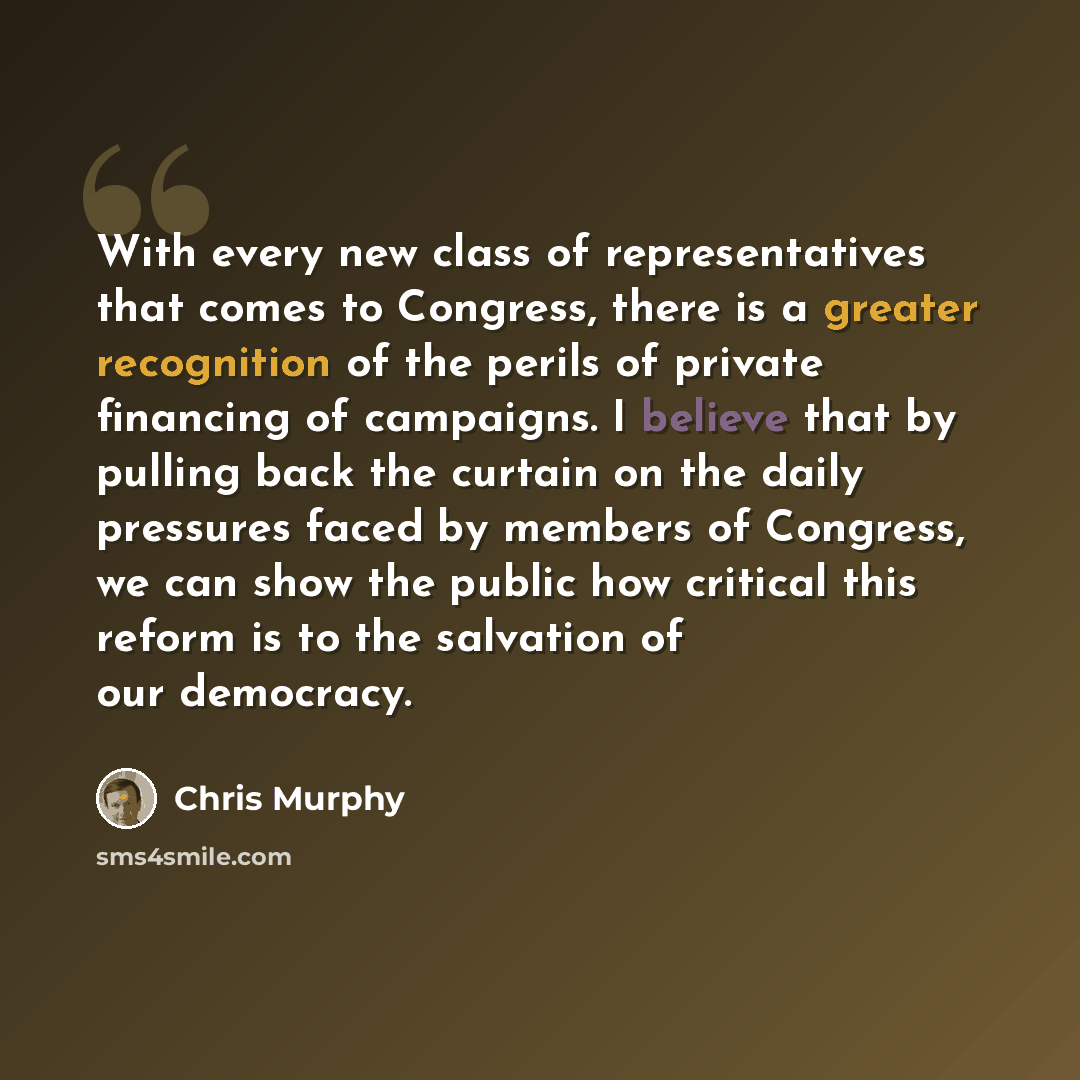 “With every new class of representatives that comes to Congress, there is a greater recognition of the perils of private financing of campaigns. I believe that by pulling back the curtain on the daily pressures faced by members of Congress, we can show the public how critical this reform is to the…” quote by Chris Murphy