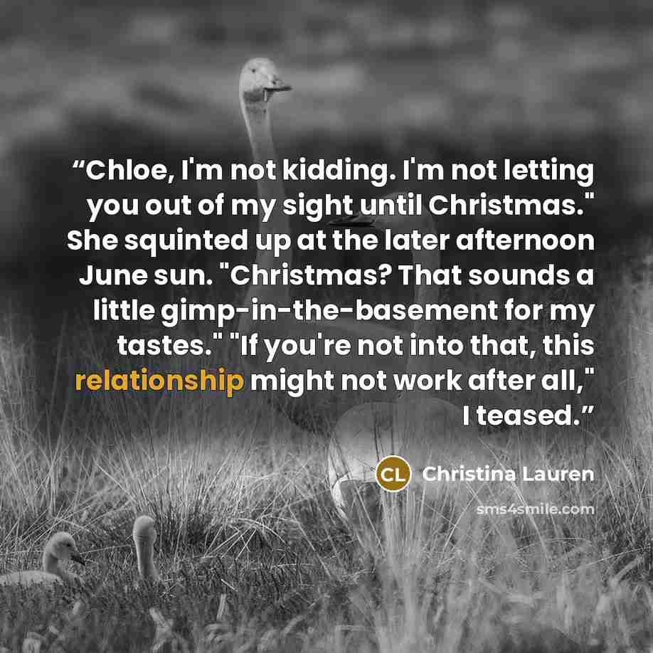 “Chloe, I'm not kidding. I'm not letting you out of my sight until Christmas." She squinted up at the later afternoon June sun. "Christmas? That sounds a little gimp-in-the-basement for my tastes." "If you're not into that, this relationship might not work after all," I teased.” quote by Christina Lauren