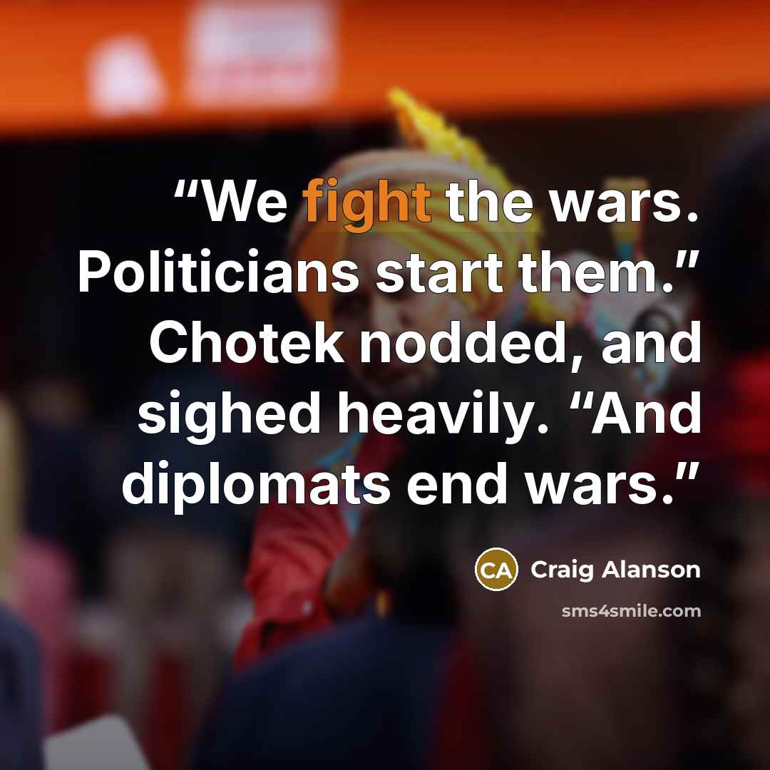 “We fight the wars. Politicians start them.” Chotek nodded, and sighed heavily. “And diplomats end wars.” quote by Craig Alanson