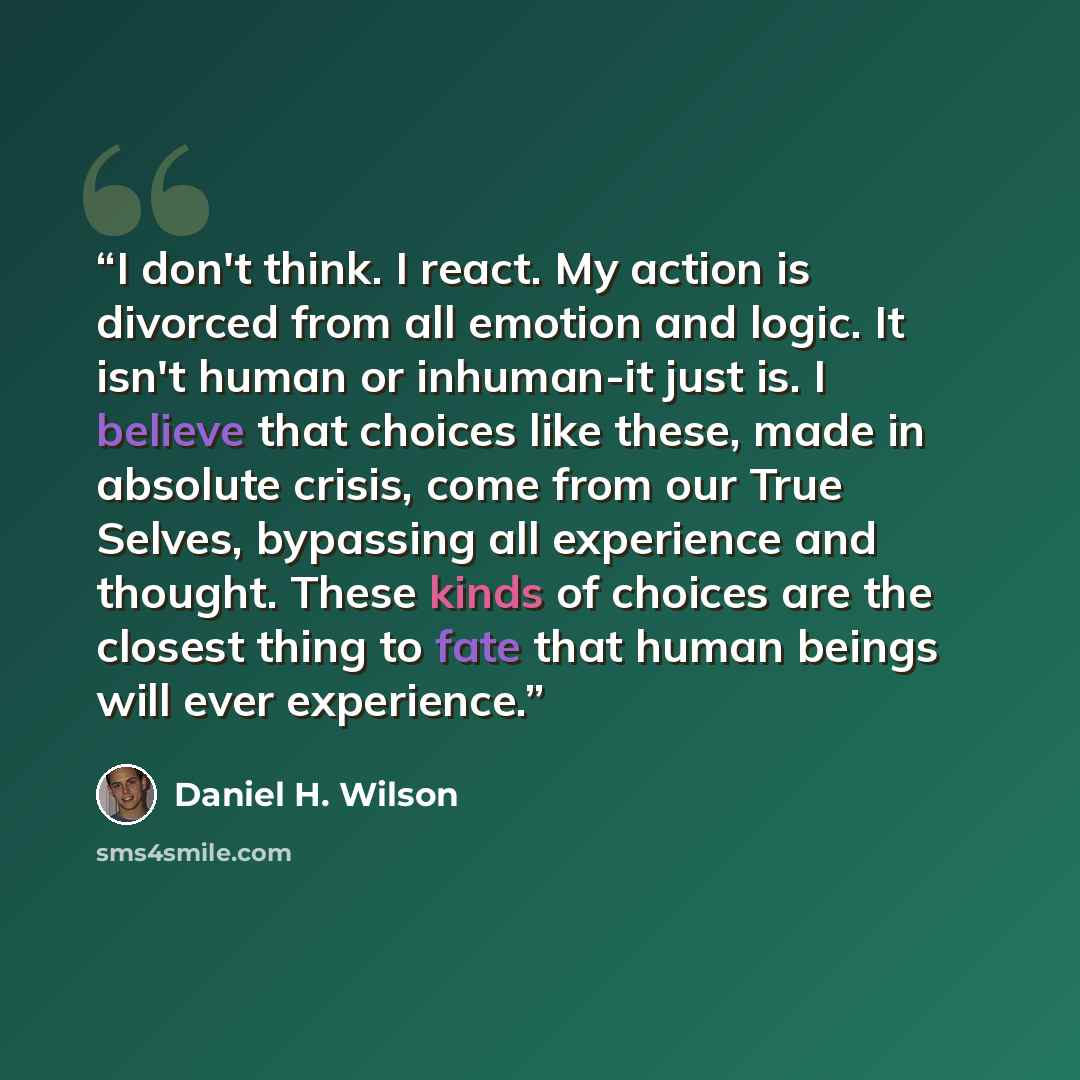 “I don't think. I react. My action is divorced from all emotion and logic. It isn't human or inhuman-it just is. I believe that choices like these, made in absolute crisis, come from our True Selves, bypassing all experience and thought. These kinds of choices are the closest thing to fate that…” quote by Daniel H. Wilson