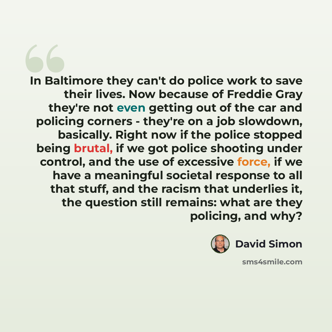 “In Baltimore they can't do police work to save their lives. Now because of Freddie Gray they're not even getting out of the car and policing corners - they're on a job slowdown, basically. Right now if the police stopped being brutal, if we got police shooting under control, and the use of…” quote by David Simon
