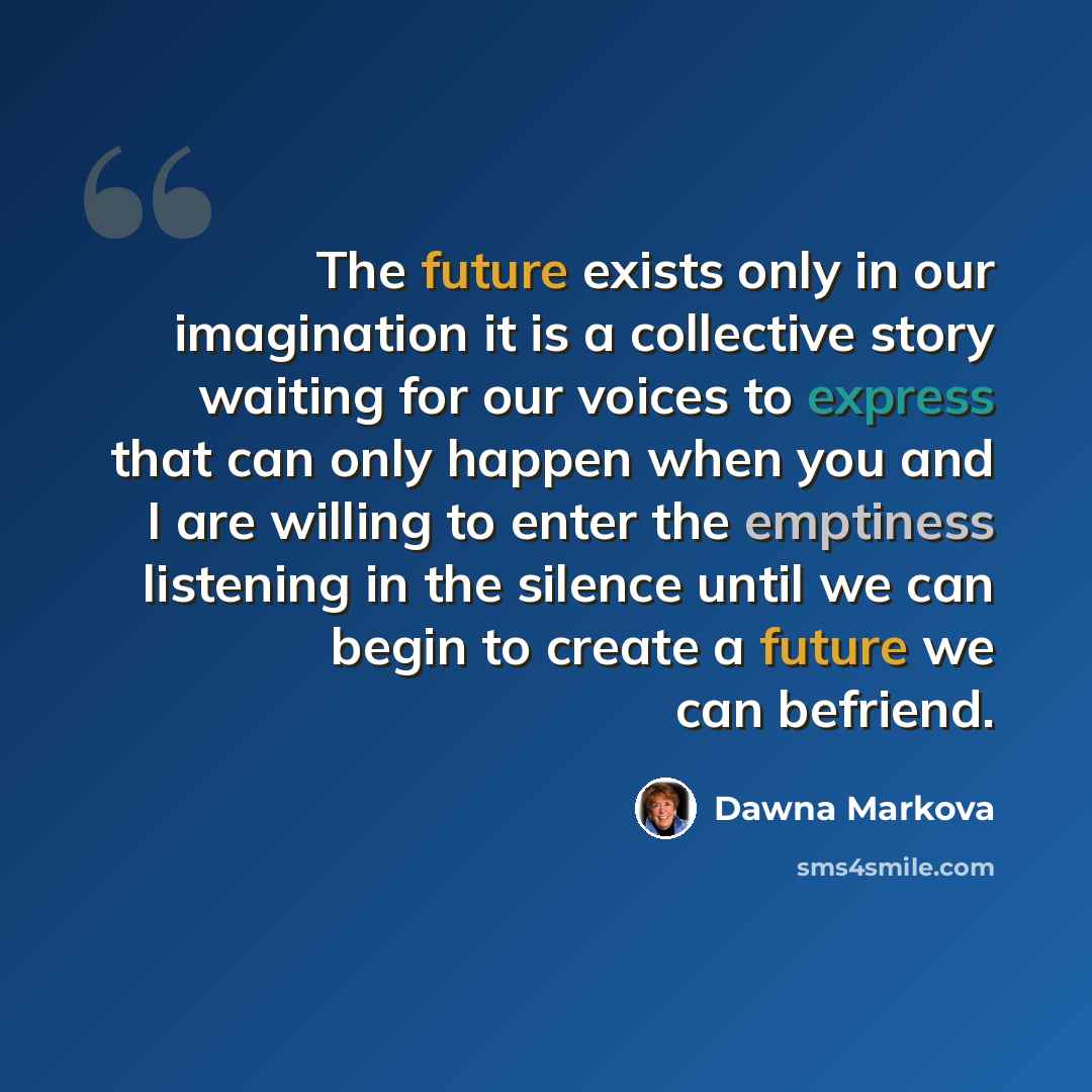“The future exists only in our imagination it is a collective story waiting for our voices to express that can only happen when you and I are willing to enter the emptiness listening in the silence until we can begin to create a future we can befriend.” quote by Dawna Markova