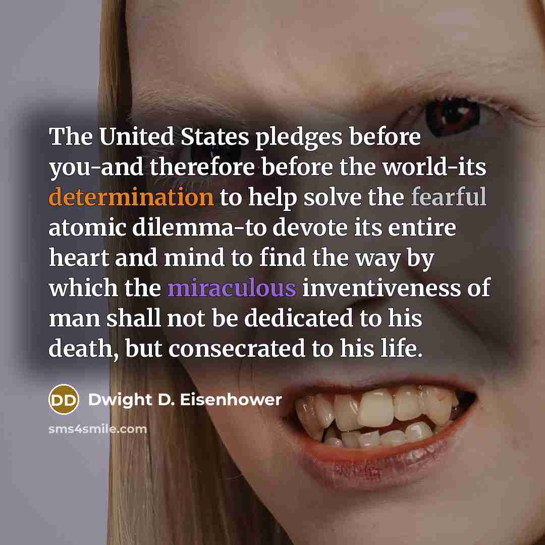 “The United States pledges before you-and therefore before the world-its determination to help solve the fearful atomic dilemma-to devote its entire heart and mind to find the way by which the miraculous inventiveness of man shall not be dedicated to his death, but consecrated to his life.” quote by Dwight D. Eisenhower