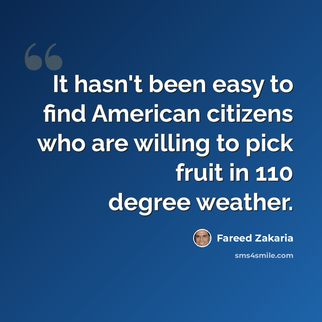 “It hasn't been easy to find American citizens who are willing to pick fruit in 110 degree weather.” quote by Fareed Zakaria