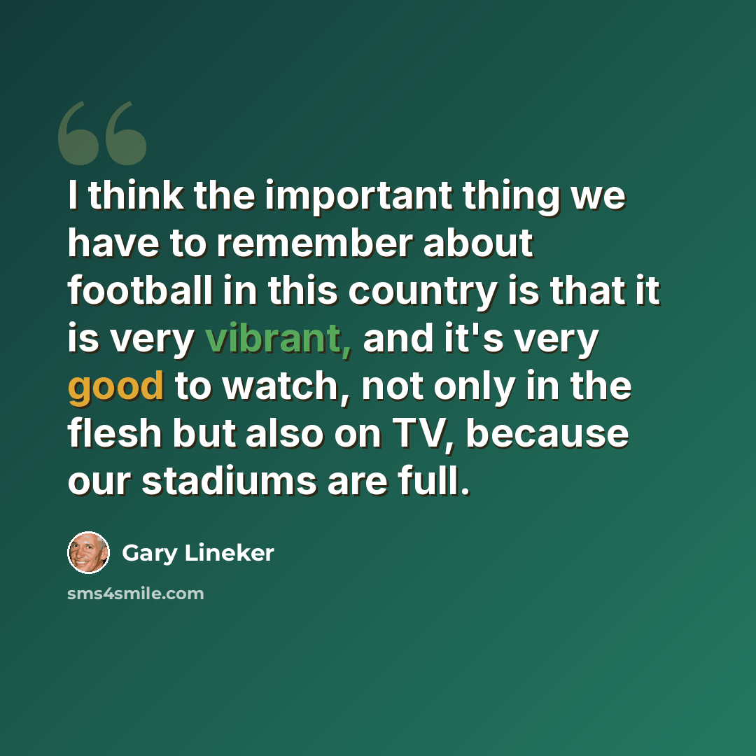 “I think the important thing we have to remember about football in this country is that it is very vibrant, and it's very good to watch, not only in the flesh but also on TV, because our stadiums are full.” quote by Gary Lineker