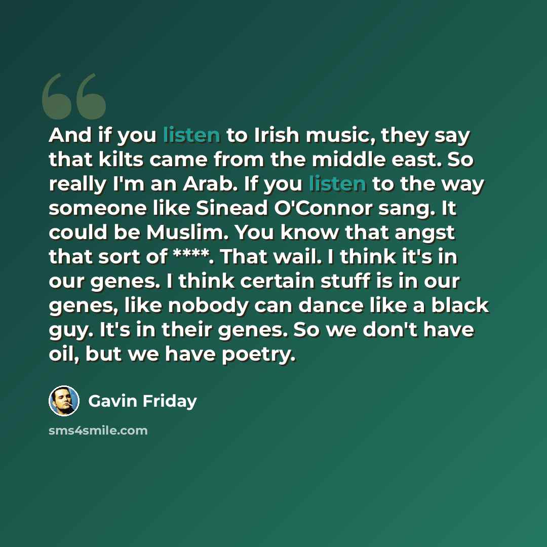 “And if you listen to Irish music, they say that kilts came from the middle east. So really I'm an Arab. If you listen to the way someone like Sinead O'Connor sang. It could be Muslim. You know that angst that sort of ****. That wail. I think it's in our genes. I think certain stuff is in our…” quote by Gavin Friday