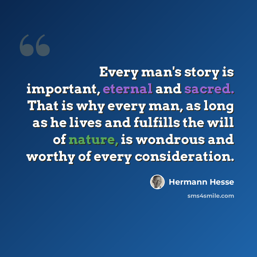 “Every man's story is important, eternal and sacred. That is why every man, as long as he lives and fulfills the will of nature, is wondrous and worthy of every consideration.” quote by Hermann Hesse