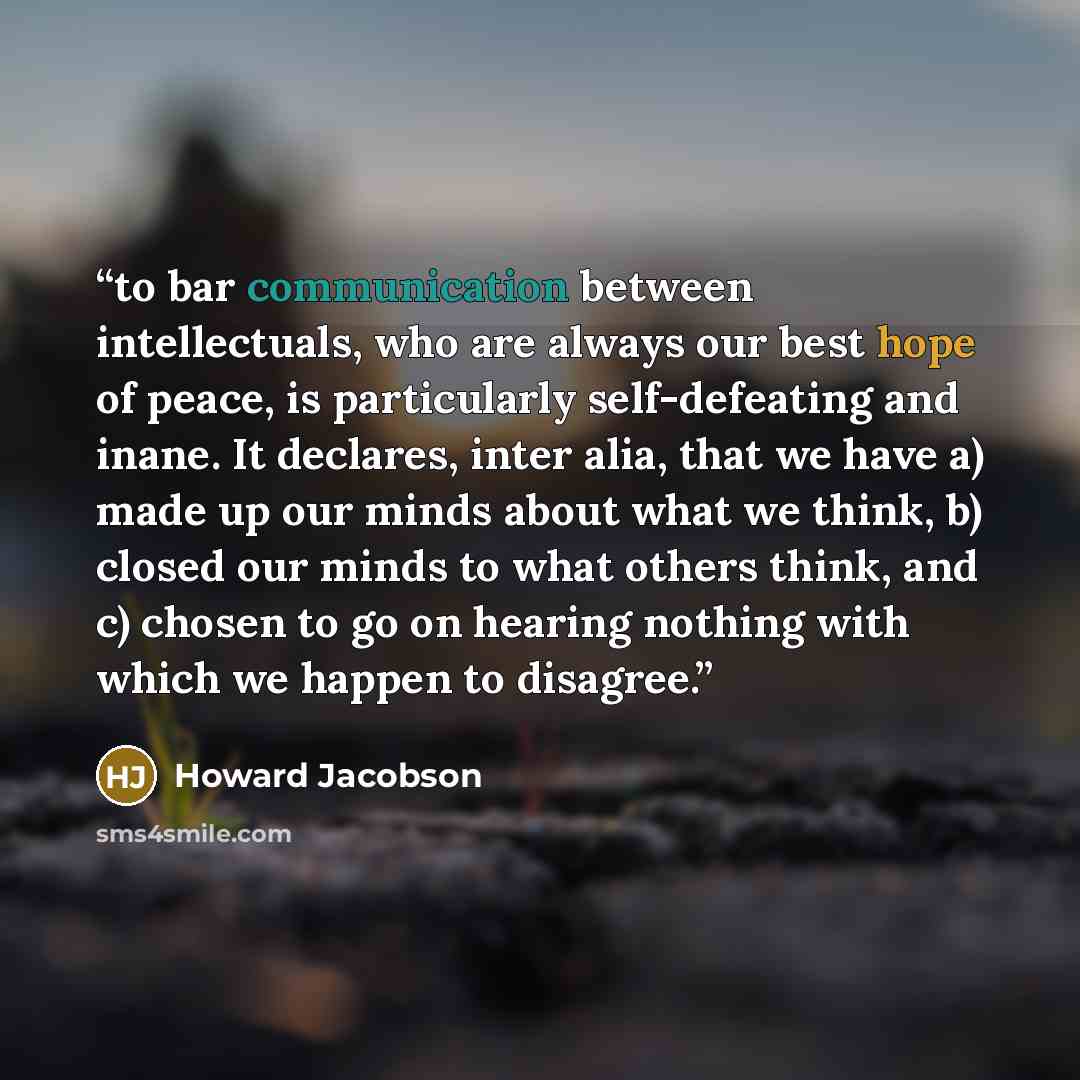 “to bar communication between intellectuals, who are always our best hope of peace, is particularly self-defeating and inane. It declares, inter alia, that we have a) made up our minds about what we think, b) closed our minds to what others think, and c) chosen to go on hearing nothing with which…” quote by Howard Jacobson