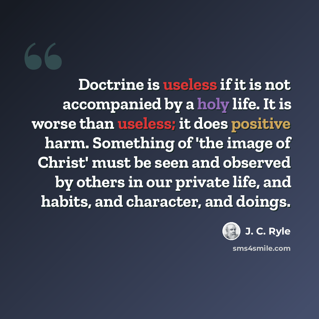 “Doctrine is useless if it is not accompanied by a holy life. It is worse than useless; it does positive harm. Something of 'the image of Christ' must be seen and observed by others in our private life, and habits, and character, and doings.” quote by J. C. Ryle