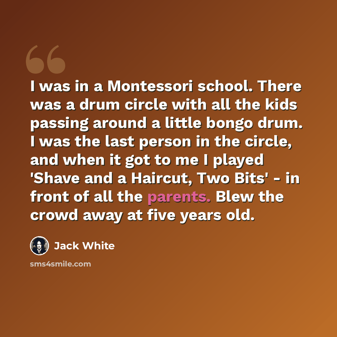 “I was in a Montessori school. There was a drum circle with all the kids passing around a little bongo drum. I was the last person in the circle, and when it got to me I played 'Shave and a Haircut, Two Bits' - in front of all the parents. Blew the crowd away at five years old.” quote by Jack White