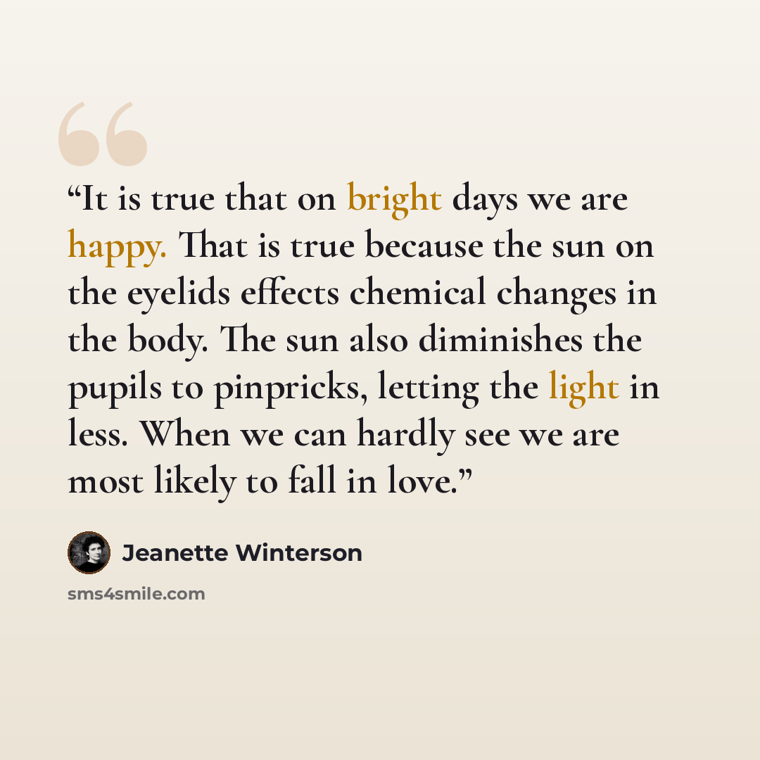 “It is true that on bright days we are happy. That is true because the sun on the eyelids effects chemical changes in the body. The sun also diminishes the pupils to pinpricks, letting the light in less. When we can hardly see we are most likely to fall in love.” quote by Jeanette Winterson