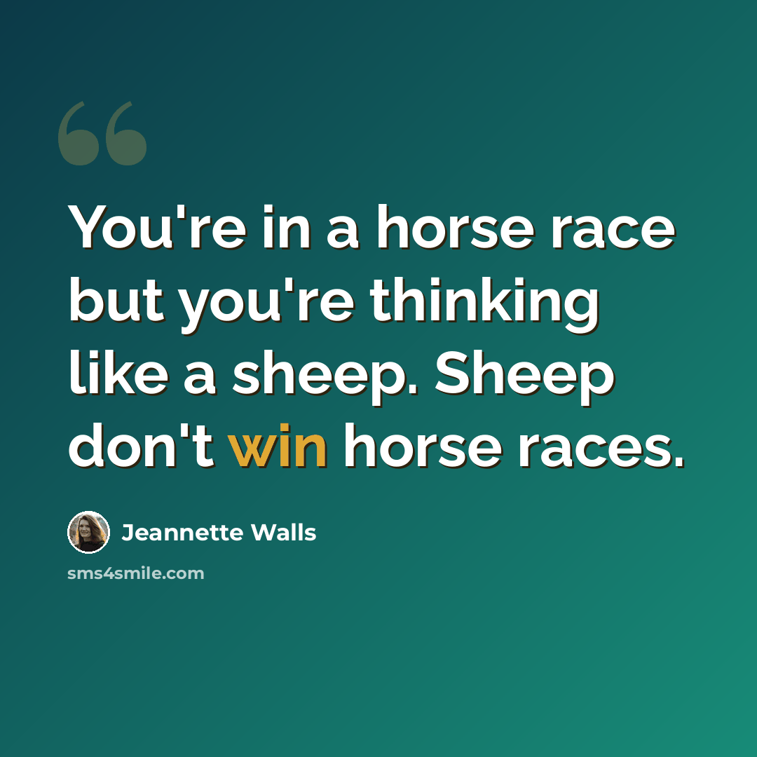 “You're in a horse race but you're thinking like a sheep. Sheep don't win horse races.” quote by Jeannette Walls