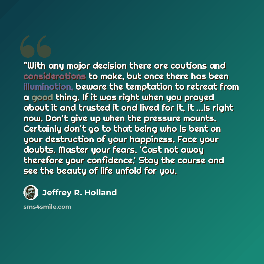 “"With any major decision there are cautions and considerations to make, but once there has been illumination, beware the temptation to retreat from a good thing. If it was right when you prayed about it and trusted it and lived for it, it ...is right now. Don't give up when the pressure mounts…” quote by Jeffrey R. Holland