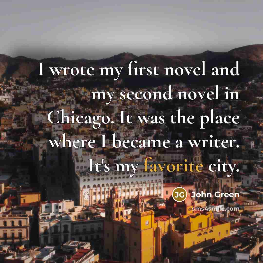 “I wrote my first novel and my second novel in Chicago. It was the place where I became a writer. It's my favorite city.” quote by John Green