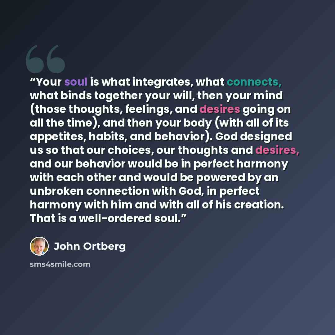 “Your soul is what integrates, what connects, what binds together your will, then your mind (those thoughts, feelings, and desires going on all the time), and then your body (with all of its appetites, habits, and behavior). God designed us so that our choices, our thoughts and desires, and our…” quote by John Ortberg