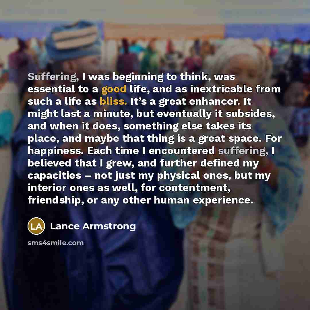 “Suffering, I was beginning to think, was essential to a good life, and as inextricable from such a life as bliss. It’s a great enhancer. It might last a minute, but eventually it subsides, and when it does, something else takes its place, and maybe that thing is a great space. For happiness. Each…” quote by Lance Armstrong