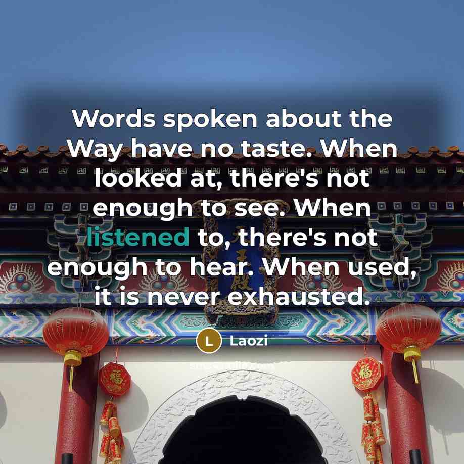 “Words spoken about the Way have no taste. When looked at, there's not enough to see. When listened to, there's not enough to hear. When used, it is never exhausted.” quote by Laozi